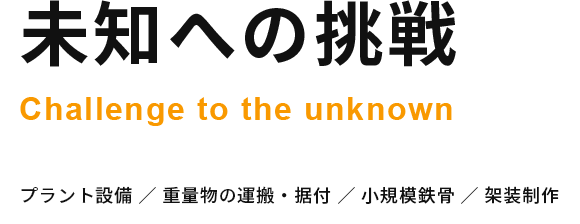 未知への挑戦 Challenge to the unknown プラント設備 ／ 重量物の運搬・据付 ／ 小規模鉄骨 ／ 架装制作